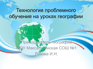 Технология проблемного обучения на уроках географии Преподаватель географии МОУ Максатихинская СОШ №1